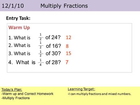Today’s Plan: -Warm up and Correct Homework -Multiply Fractions 12/1/10 Multiply Fractions Learning Target: -I can multiply fractions and mixed numbers.