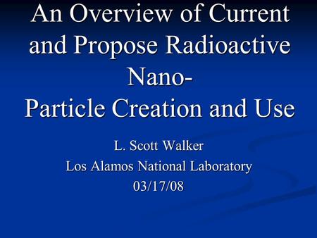 An Overview of Current and Propose Radioactive Nano- Particle Creation and Use L. Scott Walker Los Alamos National Laboratory 03/17/08.