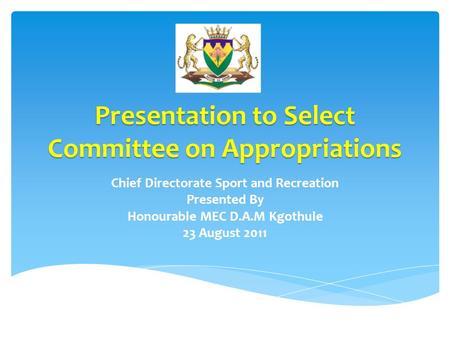 Presentation to Select Committee on Appropriations Chief Directorate Sport and Recreation Presented By Honourable MEC D.A.M Kgothule 23 August 2011.