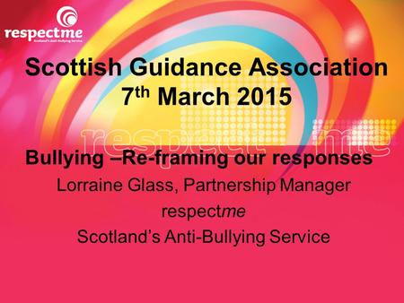 Scottish Guidance Association 7 th March 2015 Bullying –Re-framing our responses Lorraine Glass, Partnership Manager respectme Scotland’s Anti-Bullying.