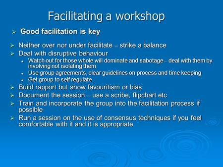 Facilitating a workshop  Neither over nor under facilitate – strike a balance  Deal with disruptive behaviour Watch out for those whole will dominate.
