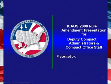 1 ICAOS 2008 Rule Amendment Presentation for Deputy Compact Administrators & Compact Office Staff Presented by: