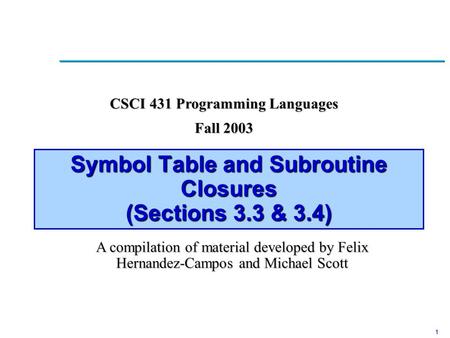 1 Symbol Table and Subroutine Closures (Sections 3.3 & 3.4) CSCI 431 Programming Languages Fall 2003 A compilation of material developed by Felix Hernandez-Campos.