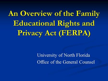 An Overview of the Family Educational Rights and Privacy Act (FERPA) University of North Florida Office of the General Counsel.