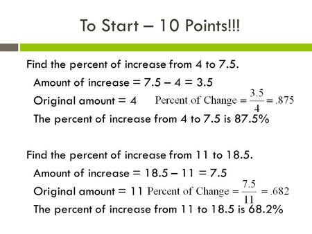To Start – 10 Points!!! Find the percent of increase from 4 to 7.5. Amount of increase = 7.5 – 4 = 3.5 Original amount = 4 The percent of increase from.