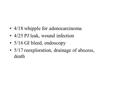 4/18 whipple for adenocarcinoma 4/25 PJ leak, wound infection 5/16 GI bleed, endoscopy 5/17 reexploration, drainage of abscess, death.