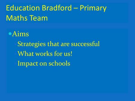 Education Bradford – Primary Maths Team Aims Strategies that are successful What works for us! Impact on schools.