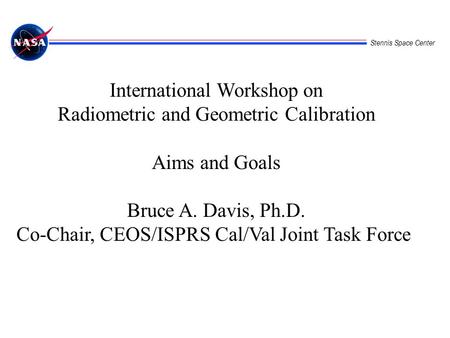 Stennis Space Center International Workshop on Radiometric and Geometric Calibration Aims and Goals Bruce A. Davis, Ph.D. Co-Chair, CEOS/ISPRS Cal/Val.