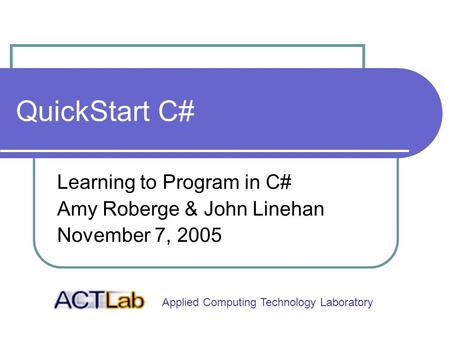 Applied Computing Technology Laboratory QuickStart C# Learning to Program in C# Amy Roberge & John Linehan November 7, 2005.