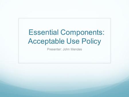 Essential Components: Acceptable Use Policy Presenter: John Mendes.