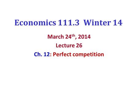 Economics 111.3 Winter 14 March 24 th, 2014 Lecture 26 Ch. 12: Perfect competition.