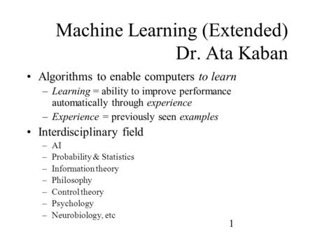 1 Machine Learning (Extended) Dr. Ata Kaban Algorithms to enable computers to learn –Learning = ability to improve performance automatically through experience.
