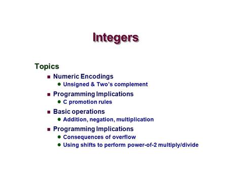 Topics Numeric Encodings Unsigned & Two’s complement Programming Implications C promotion rules Basic operations Addition, negation, multiplication Programming.