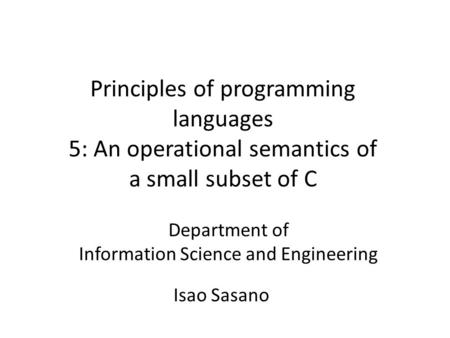 Principles of programming languages 5: An operational semantics of a small subset of C Department of Information Science and Engineering Isao Sasano.
