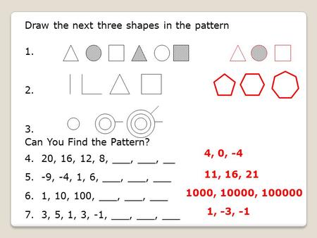 Draw the next three shapes in the pattern 1. 2. 3. Can You Find the Pattern? 4. 20, 16, 12, 8, ___, ___, __ 5. -9, -4, 1, 6, ___, ___, ___ 6. 1, 10, 100,