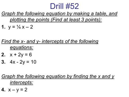 Drill #52 Graph the following equation by making a table, and plotting the points (Find at least 3 points): 1. y = ¼ x – 2 Find the x- and y- intercepts.