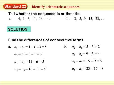Standard 22 Identify arithmetic sequences Tell whether the sequence is arithmetic. a. –4, 1, 6, 11, 16,... b. 3, 5, 9, 15, 23,... SOLUTION Find the differences.