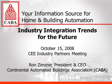Industry Integration Trends for the Future October 15, 2008 CEE Industry Partners Meeting Ron Zimmer, President & CEO Continental Automated Buildings Association.