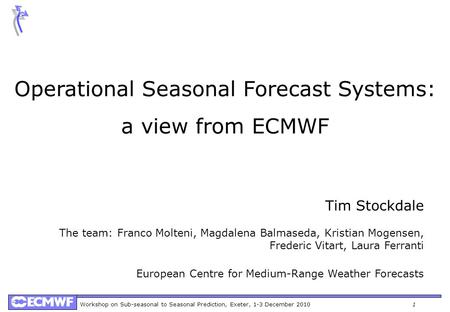 Workshop on Sub-seasonal to Seasonal Prediction, Exeter, 1-3 December 20101 Operational Seasonal Forecast Systems: a view from ECMWF Tim Stockdale The.