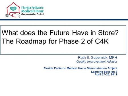 What does the Future Have in Store? The Roadmap for Phase 2 of C4K Ruth S. Gubernick, MPH Quality Improvement Advisor Florida Pediatric Medical Home Demonstration.