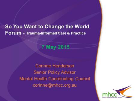 So You Want to Change the World Forum - Trauma-Informed Care & Practice 7 May 2015 Corinne Henderson Senior Policy Advisor Mental Health Coordinating Council.