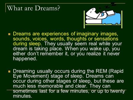 What are Dreams? Dreams are experiences of imaginary images, sounds, voices, words, thoughts or sensations during sleep. They usually seem real while your.