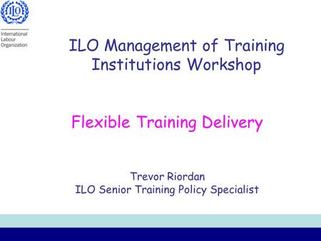 ILO Management of Training Institutions Workshop Flexible Training Delivery Trevor Riordan ILO Senior Training Policy Specialist.