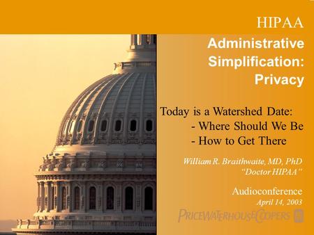 PricewaterhouseCoopers 1 Administrative Simplification: Privacy Audioconference April 14, 2003 William R. Braithwaite, MD, PhD “Doctor HIPAA” HIPAA Today.