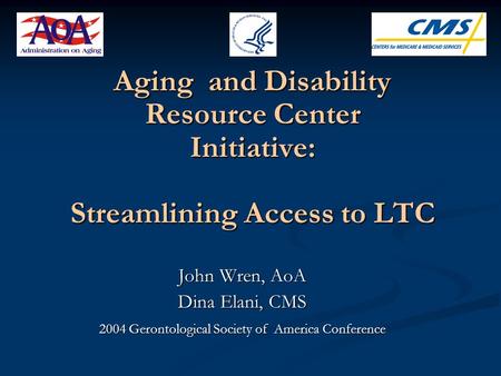 Aging and Disability Resource Center Initiative: Streamlining Access to LTC John Wren, AoA Dina Elani, CMS 2004 Gerontological Society of America Conference.