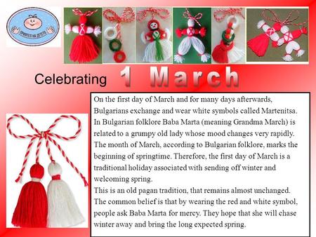 On the first day of March and for many days afterwards, Bulgarians exchange and wear white symbols called Martenitsa. In Bulgarian folklore Baba Marta.