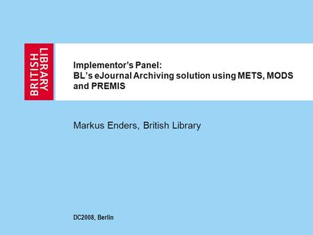 Implementor’s Panel: BL’s eJournal Archiving solution using METS, MODS and PREMIS Markus Enders, British Library DC2008, Berlin.
