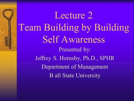 Lecture 2 Team Building by Building Self Awareness Presented by: Jeffrey S. Hornsby, Ph.D., SPHR Department of Management B all State University.
