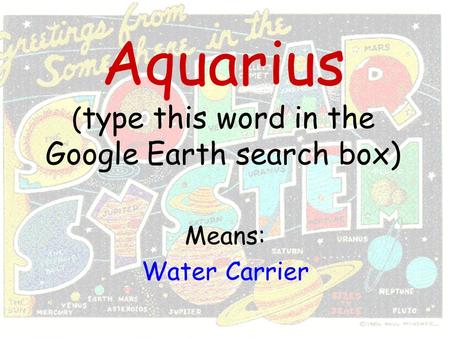 Aquarius ( type this word in the Google Earth search box) Means: Water Carrier.