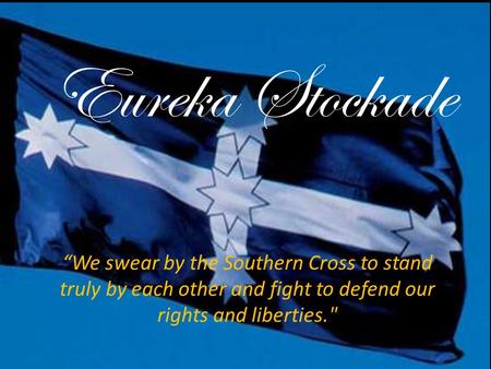 Eureka Stockade “We swear by the Southern Cross to stand truly by each other and fight to defend our rights and liberties.