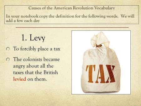 1. Levy To forcibly place a tax The colonists became angry about all the taxes that the British levied on them. Causes of the American Revolution Vocabulary.