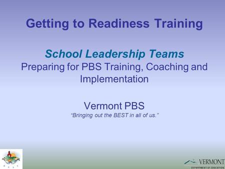 Getting to Readiness Training School Leadership Teams Preparing for PBS Training, Coaching and Implementation Vermont PBS “Bringing out the BEST in all.