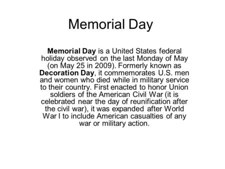 Memorial Day Memorial Day is a United States federal holiday observed on the last Monday of May (on May 25 in 2009). Formerly known as Decoration Day,