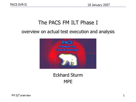 PACS SVR-II 18 January 2007 FM ILT overview1 The PACS FM ILT Phase I overview on actual test execution and analysis Eckhard Sturm MPE.