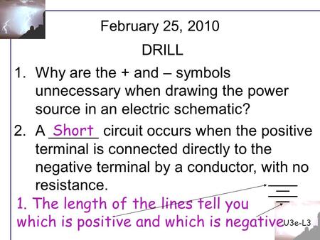 U3e-L3 February 25, 2010 DRILL Why are the + and – symbols unnecessary when drawing the power source in an electric schematic? A ______ circuit occurs.