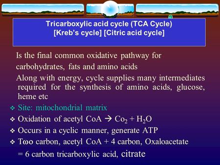 Tricarboxylic acid cycle (TCA Cycle) [Kreb’s cycle] [Citric acid cycle] Is the final common oxidative pathway for carbohydrates, fats and amino acids Along.