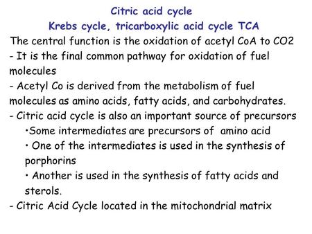 Citric acid cycle Krebs cycle, tricarboxylic acid cycle TCA The central function is the oxidation of acetyl CoA to CO2 - It is the final common pathway.