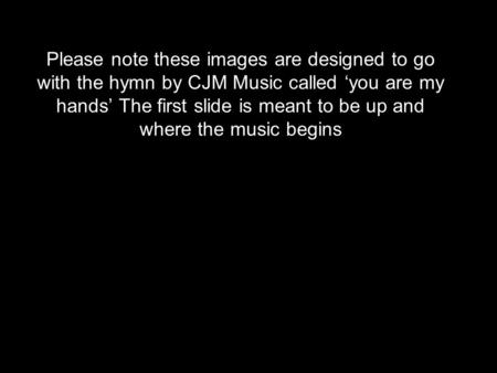 Please note these images are designed to go with the hymn by CJM Music called ‘you are my hands’ The first slide is meant to be up and where the music.