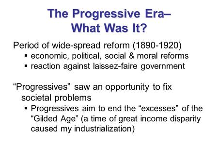 The Progressive Era– What Was It? Period of wide-spread reform (1890-1920)  economic, political, social & moral reforms  reaction against laissez-faire.