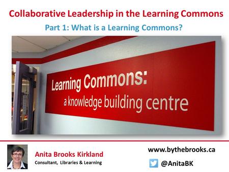 Collaborative Leadership in the Learning Commons Part 1: What is a Learning Commons? Anita Brooks Kirkland Consultant, Libraries & Learning www.bythebrooks.ca.