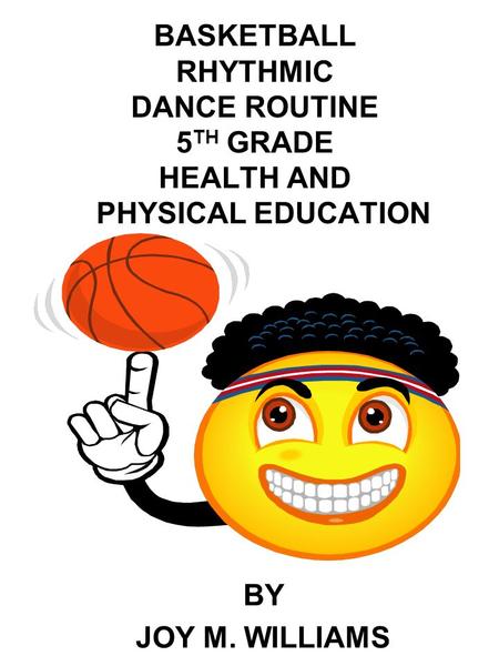 BASKETBALL RHYTHMIC DANCE ROUTINE 5 TH GRADE HEALTH AND PHYSICAL EDUCATION BY JOY M. WILLIAMS.