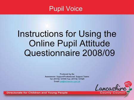 Pupil Voice Instructions for Using the Online Pupil Attitude Questionnaire 2008/09 Produced by the Assessment Support/Professional Support Teams Tel: (01772)
