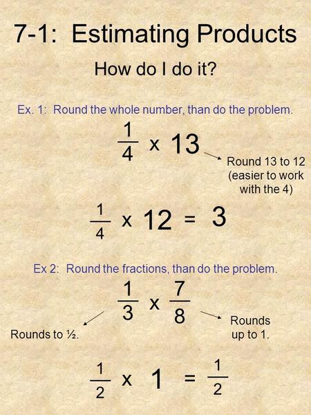 7-1: Estimating Products How do I do it? Ex. 1: Round the whole number, than do the problem. 1 4 13 x Round 13 to 12 (easier to work with the 4) 1 4 12.