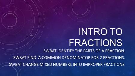 INTRO TO FRACTIONS SWBAT IDENTIFY THE PARTS OF A FRACTION. SWBAT FIND A COMMON DENOMINATOR FOR 2 FRACTIONS. SWBAT CHANGE MIXED NUMBERS INTO IMPROPER FRACTIONS.