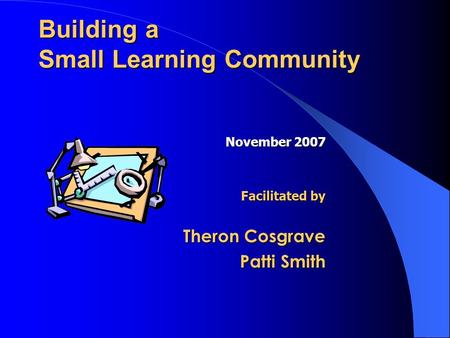 Building a Small Learning Community November 2007 Facilitated by Theron Cosgrave Patti Smith.