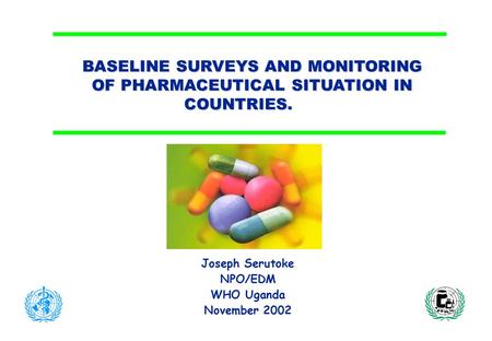 BASELINE SURVEYS AND MONITORING OF PHARMACEUTICAL SITUATION IN COUNTRIES. Joseph Serutoke NPO/EDM WHO Uganda November 2002.